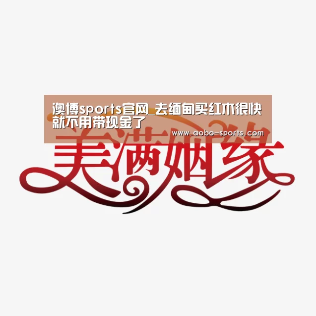 澳博sports官网_去缅甸买红木很快就不用带现金了(图2) 澳博sportsAPP下载